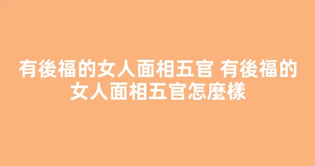 有後福的女人面相五官 有後福的女人面相五官怎麼樣